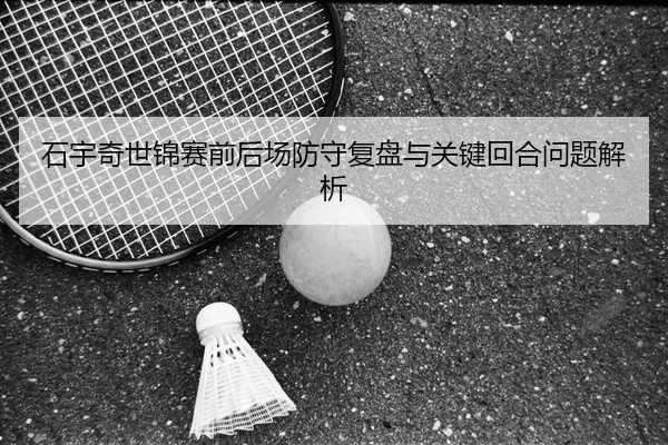 石宇奇世锦赛前后场防守复盘与关键回合问题解析